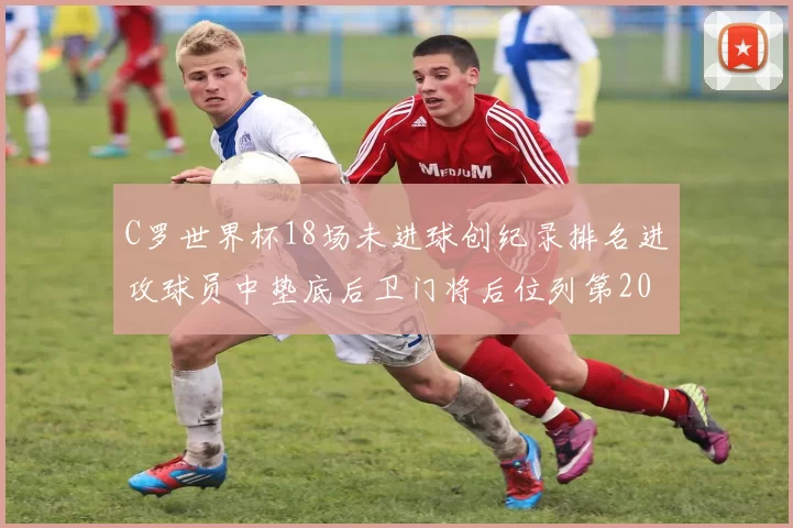 C罗世界杯18场未进球创纪录排名进攻球员中垫底后卫门将后位列第20