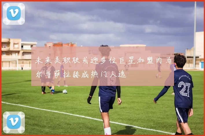 未来美职联或迎多位巨星加盟内马尔与萨拉赫成热门人选