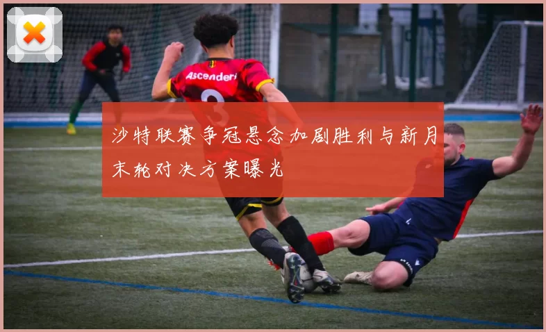 沙特联赛争冠悬念加剧胜利与新月末轮对决方案曝光