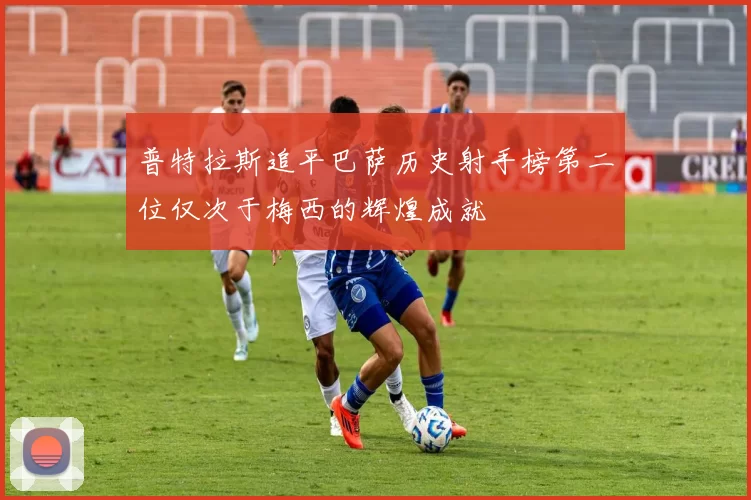 普特拉斯追平巴萨历史射手榜第二位仅次于梅西的辉煌成就