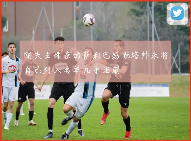 刚失去母亲的萨利巴感慨塔帅未将自己列入名单几乎泪崩