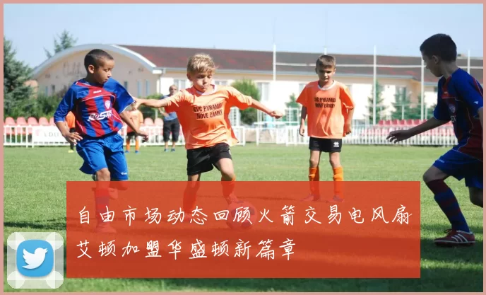 自由市场动态回顾火箭交易电风扇艾顿加盟华盛顿新篇章