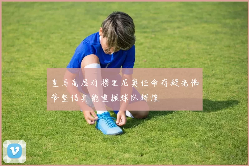 皇马高层对穆里尼奥任命存疑老佛爷坚信其能重振球队辉煌
