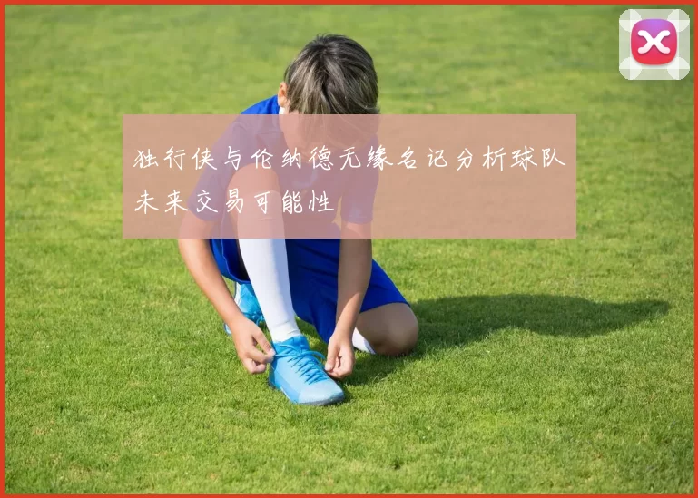 独行侠与伦纳德无缘名记分析球队未来交易可能性
