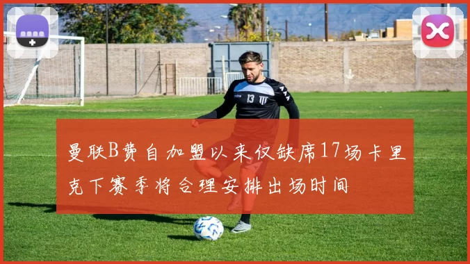 曼联B费自加盟以来仅缺席17场卡里克下赛季将合理安排出场时间