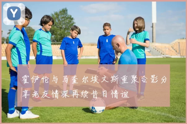 霍伊伦与马奎尔埃文斯重聚合影分享老友情深再续昔日情谊