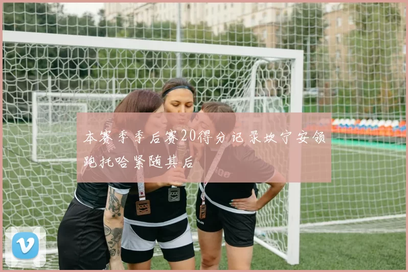 本赛季季后赛20得分记录坎宁安领跑托哈紧随其后