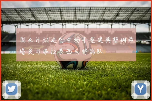 国米计划进行中场半重建调整姆希塔良与弗拉泰西或将离队