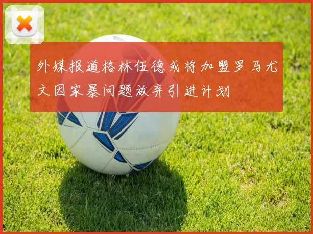 外媒报道格林伍德或将加盟罗马尤文因家暴问题放弃引进计划