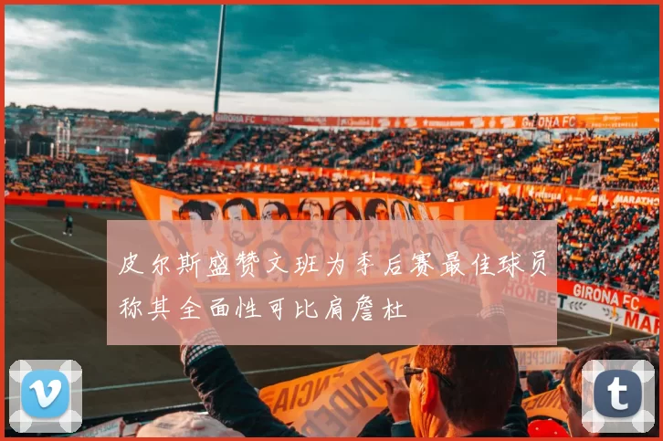 皮尔斯盛赞文班为季后赛最佳球员称其全面性可比肩詹杜